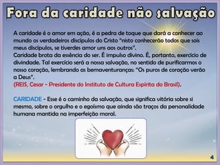 A caridade é o amor em ação, é a pedra de toque que dará a conhecer ao
mundo os verdadeiros discípulos do Cristo “nisto conhecerão todos que sois
meus discípulos, se tiverdes amor uns aos outros”.
Caridade brota da essência do ser. É impulso divino. É, portanto, exercício de
divindade. Tal exercício será a nossa salvação, no sentido de purificarmos o
nosso coração, lembrando as bemaventuranças: “Os puros de coração verão
a Deus”.
(REIS, Cesar - Presidente do Instituto de Cultura Espírita do Brasil).
CARIDADE - Esse é o caminho da salvação, que significa vitória sobre si
mesmo, sobre o orgulho e o egoísmo que ainda são traços da personalidade
humana mantida na imperfeição moral.
 