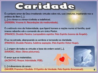 É o próprio amor de Deus irradiando virtudes sobre nós, suas criaturas, inspirando-nos a
prática do Bem [...].
[...] é o Amor e o Amor é infinito e indefinível.
(PEREIRA, Yvonne A. Recordações da mediunidade).
É o estímulo vivo da fraternidade, que ligará homens e nações numa só família, qual
imenso rebanho sob o comando de um único Pastor.
(FRANCO, Divaldo Pereira. Lampadário espírita. Pelo Espírito Joanna de Ângelis).
É luz na estrada, abençoando as sombras e tornando-as claridade.
(FRANCO, Divaldo Pereira. Sublime expiação. Pelo Espírito Victor Hugo).
[...] origem de todas as virtudes e base da ordem social [...].
(KARDEC, Allan. Obras póstumas).
É amor que se materializa.
(JACINTHO, Roque. Intimidade. FEB).
[...] é dinamismo do amor.
(XAVIER, Francisco Cândido. O Espírito da Verdade. Pelo Espírito Emmanuel).
 