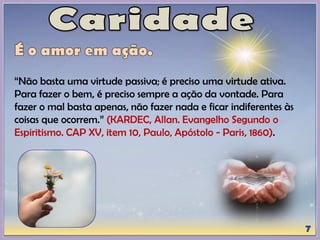 “Não basta uma virtude passiva; é preciso uma virtude ativa.
Para fazer o bem, é preciso sempre a ação da vontade. Para
fazer o mal basta apenas, não fazer nada e ficar indiferentes às
coisas que ocorrem.” (KARDEC, Allan. Evangelho Segundo o
Espiritismo. CAP XV, item 10, Paulo, Apóstolo - Paris, 1860).
 