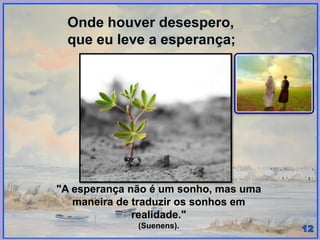 Onde houver desespero,
que eu leve a esperança;
"A esperança não é um sonho, mas uma
maneira de traduzir os sonhos em
realidade."
(Suenens).
 