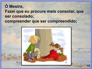 Ó Mestre,
Fazei que eu procure mais consolar, que
ser consolado;
compreender que ser compreendido;
 