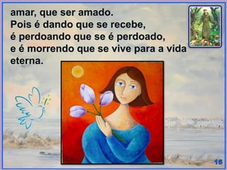 amar, que ser amado.
Pois é dando que se recebe,
é perdoando que se é perdoado,
e é morrendo que se vive para a vida
eterna.
 