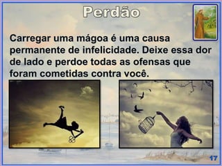 Carregar uma mágoa é uma causa
permanente de infelicidade. Deixe essa dor
de lado e perdoe todas as ofensas que
foram cometidas contra você.
 