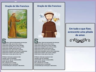 Oração de São Francisco
enhor, fazei-me instrumento de vossa paz.
Onde houver ódio, que eu leve o amor;
Onde houver ofensa, que eu leve o perdão;
Onde houver discórdia, que eu leve a união;
Onde houver dúvida, que eu leve a fé;
Onde houver erro, que eu leve a verdade;
Onde houver desespero, que eu leve a esperança;
Onde houver tristeza, que eu leve a alegria;
Onde houver trevas, que eu leve a luz.
Ó Mestre, Fazei que eu procure mais
Consolar, que ser consolado;
Compreender, que ser compreendido;
Amar, que ser amado.
Pois, é dando que se recebe,
É perdoando que se é perdoado,
E é morrendo que se vive para a vida eterna.
Em tudo o que fizer,
acrescente uma
pitada de amor.
Oração de São Francisco
enhor, fazei-me instrumento de vossa paz.
Onde houver ódio, que eu leve o amor;
Onde houver ofensa, que eu leve o perdão;
Onde houver discórdia, que eu leve a união;
Onde houver dúvida, que eu leve a fé;
Onde houver erro, que eu leve a verdade;
Onde houver desespero, que eu leve a esperança;
Onde houver tristeza, que eu leve a alegria;
Onde houver trevas, que eu leve a luz.
Ó Mestre, Fazei que eu procure mais
Consolar, que ser consolado;
Compreender, que ser compreendido;
Amar, que ser amado.
Pois, é dando que se recebe,
É perdoando que se é perdoado,
E é morrendo que se vive para a vida eterna.
 