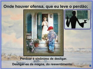 Onde houver ofensa, que eu leve o perdão;
Perdoar é sinônimo de desligar.
Desligar-se da mágoa, do ressentimento…
 