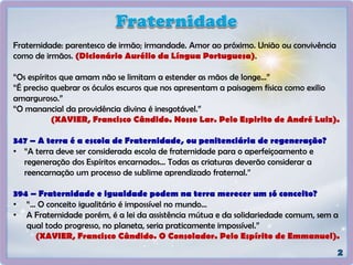Fraternidade: parentesco de irmão; irmandade. Amor ao próximo. União ou convivência
como de irmãos. (Dicionário Aurélio da Língua Portuguesa).
“Os espíritos que amam não se limitam a estender as mãos de longe...”
“É preciso quebrar os óculos escuros que nos apresentam a paisagem física como exilio
amarguroso.”
“O manancial da providência divina é inesgotável.”
(XAVIER, Francisco Cândido. Nosso Lar. Pelo Espirito de André Luiz).
347 – A terra é a escola de Fraternidade, ou penitenciária de regeneração?
• “A terra deve ser considerada escola de fraternidade para o aperfeiçoamento e
regeneração dos Espíritos encarnados... Todas as criaturas deverão considerar a
reencarnação um processo de sublime aprendizado fraternal.”
394 – Fraternidade e igualdade podem na terra merecer um só conceito?
• “... O conceito igualitário é impossível no mundo...
• A Fraternidade porém, é a lei da assistência mútua e da solidariedade comum, sem a
qual todo progresso, no planeta, seria praticamente impossível.”
(XAVIER, Francisco Cândido. O Consolador. Pelo Espírito de Emmanuel).
 
