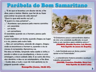 “O Cristianismo possui o extraordinário objetivo
de criar uma sociedade equilibrada, na qual
todos os seis membros sejam solidários entre si.”
(FRANCO, Divaldo Pereira. Leis Morais.
Pelo Espírito de Joana de Ângelis).
“ ... toda Caridade para ser divina, precisa
apoiar-se na Fraternidade.”
“ ... o entendimento fraterno precede a qualquer
trabalho salvacionista”
(XAVIER, Francisco Cândido. Nosso Lar.
Pelo Espirito de André Luiz).
... “E eis que se levantou um doutor da lei, e lhe
disse, para o tentar: Mestre, que hei de eu fazer
para entrar na posse da vida eterna?
“Que é o que está escrito na Lei? ...
“E quem é o meu próximo? ...
... “ Aconteceu que passava pelo mesmo caminho:
- um sacerdote
- um levita
- um samaritano
O sacerdote quando viu o homem, passou pelo
outro lado.
E assim também um levita; quando chegou ao lugar
e o viu, passou pelo outro lado.
... Mas um samaritano, estando de viagem, chegou
onde se encontrava o homem e, quando o viu se
moveu à compaixão; Aproximou-se,
lhe atou as feridas, lançando nelas azeite e vinho; e
pondo-o sobre a sua cavalgadura, o levou a uma
estalagem, e teve cuidado dele. E ao outro dia tirou
dois denários, e deu-os ao estalajadeiro, e lhe disse:
- Cuida dele; e tudo o que de mais gastares eu to
pagarei quando voltar.
Evangelho (Lucas, 10:25-37).
 