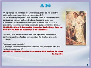 “A esperança e a caridade são uma consequência da Fé. Essas três
virtudes formam uma trindade inseparável. [...].
“A Fé, divina inspiração de Deus, desperta todos os sentimentos que
conduzem o homem ao bem: é a base da regeneração. [...].
A Fé sincera é dominadora e contagiosa. Comunica-se aos não a
possuíam... encontra palavras persuasivas, que penetram na alma...”
(KARDEC, Allan. O Evangelho Segundo o Espiritismo. Cap. 19,
Item 11 - Fé, Mãe da Esperança e da Caridade).
“ Viver o Cristo é também conviver com o próximo, aceitando-o
conforme suas imperfeições, sem constituir-lhe fiscal ou pretender
corrigi-lo.”
“Jesus deu-nos o exemplo.”
“Os amigos são companheiros que também têm problemas. Por essa
razão se acercam de ti.”
(FRANCO, Divaldo Pereira. Leis Morais. Pelo Espírito de Joana
de Ângelis).
 