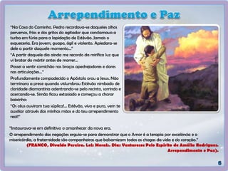 “Na Casa do Caminho. Pedro recordava-se daqueles olhos
perversos, frios e dos gritos do agitador que conclamava a
turba em fúria para a lapidação de Estêvão. Jamais o
esqueceria. Era jovem, guapo, ágil e violento. Apiedara-se
dele a partir daquele momento...”
“A partir daquele dia ainda me recordo da mirífica luz que
vi brotar do mártir antes de morrer...
Passei a sentir comichão nos braços apedrejadores e dores
nas articulações...”
Profundamente compadecido o Apóstolo orou a Jesus. Não
terminara a prece quando vislumbrou Estêvão nimbado de
claridade diamantina adentrando-se pelo recinto, sorrindo e
acercando-se. Simão ficou extasiado e começou a chorar
baixinho:
“Os céus ouviram tua súplica!... Estêvão, vivo e puro, vem te
auxiliar através das minhas mãos e do teu arrependimento
real!”
“Instaurava-se em definitivo o amanhecer da nova era.
O arrependimento das negações erguia-se para demonstrar que o Amor é a terapia por excelência e a
misericórdia, a fraternidade são companheiras que balsamizam todas as chagas da vida e do coração.”
(FRANCO, Divaldo Pereira. Leis Morais. Dias Venturosos Pelo Espírito de Amélia Rodrigues.
Arrependimento e Paz).
 
