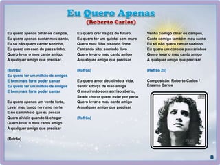 Eu quero apenas olhar os campos,
Eu quero apenas cantar meu canto,
Eu só não quero cantar sozinho,
Eu quero um coro de passarinho,
Quero levar o meu canto amigo,
A qualquer amigo que precisar.
(Refrão)
Eu quero ter um milhão de amigos
E bem mais forte poder cantar
Eu quero ter um milhão de amigos
E bem mais forte poder cantar
Eu quero apenas um vento forte,
Levar meu barco no rumo norte
E no caminho o que eu pescar
Quero dividir quando lá chegar
Quero levar o meu canto amigo
A qualquer amigo que precisar
(Refrão)
Eu quero crer na paz do futuro,
Eu quero ter um quintal sem muro
Quero meu filho pisando firme,
Cantando alto, sorrindo livre
Quero levar o meu canto amigo
A qualquer amigo que precisar
(Refrão)
Eu quero amor decidindo a vida,
Sentir a força da mão amiga
O meu irmão com sorriso aberto,
Se ele chorar quero estar por perto
Quero levar o meu canto amigo
A qualquer amigo que precisar
(Refrão)
Venha comigo olhar os campos,
Cante comigo também meu canto
Eu só não quero cantar sozinho,
Eu quero um coro de passarinhos
Quero levar o meu canto amigo
A qualquer amigo que precisar
(Refrão 2x)
Composição: Roberto Carlos /
Erasmo Carlos
 