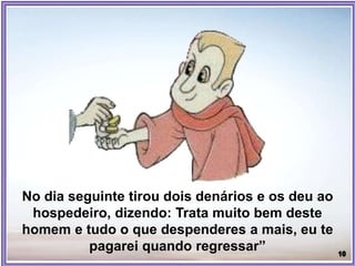 No dia seguinte tirou dois denários e os deu ao
hospedeiro, dizendo: Trata muito bem deste
homem e tudo o que despenderes a mais, eu te
pagarei quando regressar”
 