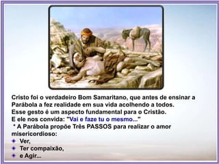 Cristo foi o verdadeiro Bom Samaritano, que antes de ensinar a
Parábola a fez realidade em sua vida acolhendo a todos.
Esse gesto é um aspecto fundamental para o Cristão.
E ele nos convida: "Vai e faze tu o mesmo..."
* A Parábola propõe Três PASSOS para realizar o amor
misericordioso:
Ver,
Ter compaixão,
e Agir...
 