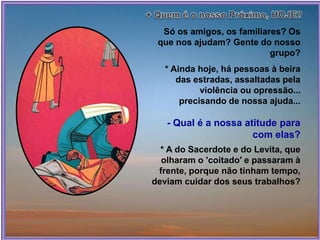 Só os amigos, os familiares? Os
que nos ajudam? Gente do nosso
grupo?
* Ainda hoje, há pessoas à beira
das estradas, assaltadas pela
violência ou opressão...
precisando de nossa ajuda...
- Qual é a nossa atitude para
com elas?
* A do Sacerdote e do Levita, que
olharam o 'coitado' e passaram à
frente, porque não tinham tempo,
deviam cuidar dos seus trabalhos?
 