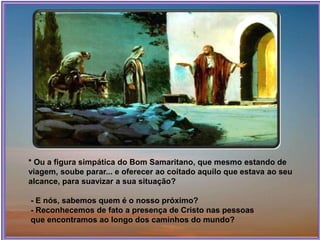* Ou a figura simpática do Bom Samaritano, que mesmo estando de
viagem, soube parar... e oferecer ao coitado aquilo que estava ao seu
alcance, para suavizar a sua situação?
- E nós, sabemos quem é o nosso próximo?
- Reconhecemos de fato a presença de Cristo nas pessoas
que encontramos ao longo dos caminhos do mundo?
 