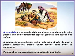 A compaixão é o desejo de aliviar ou minorar o sofrimento de outra
pessoa, bem como demonstrar especial gentileza com aqueles que
sofrem.
A compaixão caracteriza-se, assim, pela ação através da qual a
pessoa compassiva procura ajudar aqueles pelos quais se
compadece.
Para a melhor compreenderes, presta atenção à parábola.
 