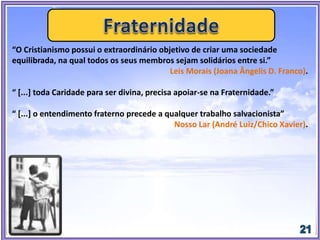 “O Cristianismo possui o extraordinário objetivo de criar uma sociedade
equilibrada, na qual todos os seus membros sejam solidários entre si.”
Leis Morais (Joana Ângelis D. Franco).
“ [...] toda Caridade para ser divina, precisa apoiar-se na Fraternidade.”
“ [...] o entendimento fraterno precede a qualquer trabalho salvacionista”
Nosso Lar (André Luiz/Chico Xavier).
 