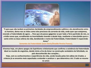 “E para que não tardem as primeiras claridades do empreendimento sublime e do atendimento entre
os homens, demo-nos as mãos como elos preciosos da corrente da vida, onde quer que estejamos,
vivendo a Fraternidade de agora ... Para que ela possa agigantar-se por toda a Terra partindo de nós, os
cristão novos que, acreditando na Imortalidade vivendo-a desde hoje, mediante o intercâmbio puro e
santo entre as duas esferas da vida, bendizendo o nome da Fraternidade, Fraternidade! E esparzindo
Amor.”
Sementes da Fraternidade (Leon Denis/Divaldo Pereira Franco).
Vivemos hoje, em pleno apogeu do Espiritismo cristianizante que confirma a existência da fraternidade
ideal no mundo de angústias, dando início a Era do Amor na construção verdadeira da felicidade, no
país desconhecido dos corações...
Hoje, com os conhecimentos e experiências da vida, sendo levada pelas leis sábias do Criador, a
criatura já se encontra mais capacitada a entender e praticar o que determina a lei. E tudo se resume
no amor.
 