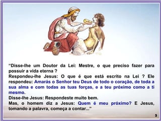 “Disse-lhe um Doutor da Lei: Mestre, o que preciso fazer para
possuir a vida eterna ?
Respondeu-lhe Jesus: O que é que está escrito na Lei ? Ele
respondeu: Amarás o Senhor teu Deus de todo o coração, de toda a
sua alma e com todas as tuas forças, e a teu próximo como a ti
mesmo.
Disse-lhe Jesus: Respondeste muito bem.
Mas, o homem diz a Jesus: Quem é meu próximo? E Jesus,
tomando a palavra, começa a contar...”
 