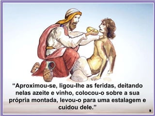 “Aproximou-se, ligou-lhe as feridas, deitando
nelas azeite e vinho, colocou-o sobre a sua
própria montada, levou-o para uma estalagem e
cuidou dele.”
 
