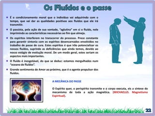 É o condicionamento moral que o indivíduo vai adquirindo com o
tempo, que vai dar as qualidades positivas aos fluidos que ele irá
transmitir.
O passista, pela ação de sua vontade, “aglutina” em si o fluido, nele
imprimindo as características necessárias ao fim que almeja.
Os espíritos interferem no transcorrer do processo. Prece constante
para garantir sintonia com os espíritos desencarnados envolvidos no
trabalho de passe de cura. Estes espíritos é que irão potencializar os
nossos fluidos, suprindo as deficiências que ainda temos, devido ao
nosso estágio de evolução moral. De um modo geral, estes seriam os
aspectos mais importantes.
O fluído é inesgotável, do que se deduz: estamos mergulhados num
“oceano de fluidos”.
Grande sentimento de Amor ao próximo, que é o agente propulsor dos
fluidos.
A MECÂNICA DO PASSE
O Espírito quer, o perispírito transmite e o corpo executa, eis a síntese do
mecanismo de toda a ação magnética. (MICHAELUS. Magnetismo
Espiritual).
 