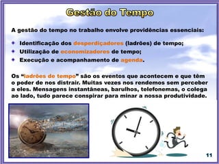 11
A gestão do tempo no trabalho envolve providências essenciais:
Identificação dos desperdiçadores (ladrões) de tempo;
Utilização de economizadores de tempo;
Execução e acompanhamento de agenda.
Os “ladrões de tempo” são os eventos que acontecem e que têm
o poder de nos distrair. Muitas vezes nos rendemos sem perceber
a eles. Mensagens instantâneas, barulhos, telefonemas, o colega
ao lado, tudo parece conspirar para minar a nossa produtividade.
 