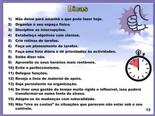 13
1) Não deixe para amanhã o que pode fazer hoje.
2) Organize o seu espaço físico.
3) Discipline as interrupções.
4) Estabeleça objetivos com clareza.
5) Crie rotinas de tarefas.
6) Faça um planeamento de tarefas.
7) Faça uma lista diária e dê prioridades às actividades.
8) Saiba dizer não.
9) Aproveite os seus horários mais rentáveis.
10) Evite o perfeccionismo.
11) Delegue funções.
12) Reveja a lista de material de apoio.
13) Seja persistente na organização.
14) Se tiver uma gestão do tempo muito rígida e inflexível, isso poderá
transformar-se numa fonte de stress.
15) Adapte-se às mudanças com naturalidade.
16) Não “vire as costas” às situações que parecem não estar sob o seu
controle.
 