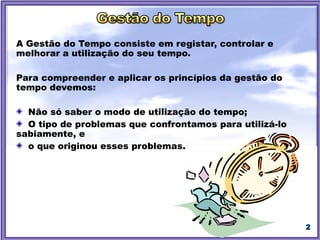 2
A Gestão do Tempo consiste em registar, controlar e melhorar a
utilização do seu tempo.
Para compreender e aplicar os princípios da gestão do tempo devemos:
Não só saber o modo de utilização do tempo;
O tipo de problemas que confrontamos para utilizá-lo sabiamente, e
o que originou esses problemas.
 