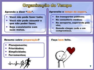 7
Aprenda a dizer “não”.
Resumo sobre preparação?
Aproveite o tempo de espera.
Você não pode fazer tudo;
Você não pode assumir o
que não puder fazer;
Seja consistente com
suas metas.
Planejamento;
Prioridades;
Simplicidade;
Ferramentas;
Em transportes públicos;
No consultório médico;
No aeroporto, esperando pelo
vôo;
Quando chegar cedo a um
compromisso.
Faça bem feito.
 
