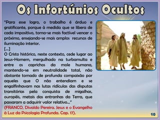 “Para esse logro, o trabalho é árduo e
gratificante, porque à medida que se libera de
cada impositivo, torna-se mais factível vencer o
próximo, ensejando-se mais amplos recursos de
iluminação interior.
[...]
O Cristo histórico, neste contexto, cede lugar ao
Jesus-Homem, mergulhado na turbamulta e
entre os caprichos da mole humana,
mantendo-se em neutralidade total, não
obstante tomado de profunda compaixão por
aqueles que O não entendiam e se
engalfinhavam nas lutas ridículas das disputas
transitórias pela conquista de migalhas,
ouropéis, metais das entranhas da Terra, que
passaram a adquirir valor relativo...”
(FRANCO, Divaldo Pereira. Jesus e o Evangelho
à Luz da Psicologia Profunda. Cap. 17).
 