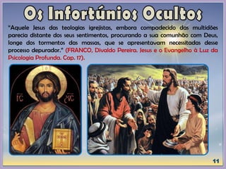 “Aquele Jesus das teologias igrejistas, embora compadecido das multidões
parecia distante dos seus sentimentos, procurando a sua comunhão com Deus,
longe dos tormentos das massas, que se apresentavam necessitadas desse
processo depurador.” (FRANCO, Divaldo Pereira. Jesus e o Evangelho à Luz da
Psicologia Profunda. Cap. 17).
 