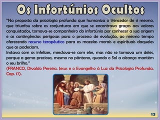 “Na proposta da psicologia profunda que humaniza o Vencedor de si mesmo,
que triunfou sobre as conjunturas em que se encontrava graças aos valores
conquistados, tornava-se companheiro do infortúnio por conhecer a sua origem
e as contingências perigosas para o processo de evolução, ao mesmo tempo
oferecendo recurso terapêutico para as mazelas morais e espirituais daqueles
que as padeciam.
Instava com os infelizes, mesclava-se com eles, mas não se tornava um deles,
porque a gema preciosa, mesmo no pântano, quando o Sol a alcança mantém
o seu brilho.”
(FRANCO, Divaldo Pereira. Jesus e o Evangelho à Luz da Psicologia Profunda.
Cap. 17).
 