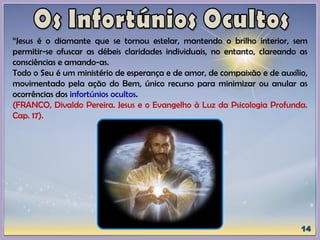 “Jesus é o diamante que se tornou estelar, mantendo o brilho interior, sem
permitir-se ofuscar as débeis claridades individuais, no entanto, clareando as
consciências e amando-as.
Todo o Seu é um ministério de esperança e de amor, de compaixão e de auxílio,
movimentado pela ação do Bem, único recurso para minimizar ou anular as
ocorrências dos infortúnios ocultos.
(FRANCO, Divaldo Pereira. Jesus e o Evangelho à Luz da Psicologia Profunda.
Cap. 17).
 