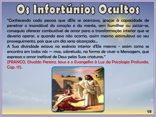 “Conhecendo cada pessoa que dEle se acercava, graças à capacidade de
penetrar o insondável do coração e da mente, sem humilhar ou jactar-se,
conseguia oferecer combustível de amor para a transformação interior que se
deveria operar, e quando essa não ocorria, assim mesmo estimulava ao seu
prosseguimento, pois que um dia seria alcançada...
A Sua divindade estava na essência interior d'Ele mesmo - assim como se
encontra em todos nós — mas, sobretudo, na forma de viver a Mensagem, que
expressa o amor inefável de Deus pelas Suas criaturas.”
(FRANCO, Divaldo Pereira. Jesus e o Evangelho à Luz da Psicologia Profunda.
Cap. 17).
 