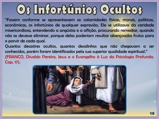 “Fossem conforme se apresentassem as calamidades físicas, morais, políticas,
econômicas, os infortúnios de qualquer expressão, Ele se utilizava da caridade
misericordiosa, entendendo a angústia e a aflição, procurando remediar, quando
não as devesse eliminar, porque delas poderiam resultar abençoados frutos para
o porvir de cada qual.
Quantos desastres ocultos, quantos desalinhos que não chegavam a ser
conhecidos, porém foram identificados pela sua superior qualidade espiritual.”
(FRANCO, Divaldo Pereira. Jesus e o Evangelho à Luz da Psicologia Profunda.
Cap. 17).
 