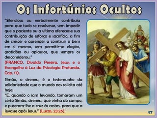 “Silenciosa ou verbalmente contribuía
para que tudo se resolvesse, sem impedir
que o paciente ou a vítima oferecesse sua
contribuição de esforço e sacrifício, a fim
de crescer e aprender a construir o bem
em si mesmo, sem permitir-se elogios,
gratidões ou aplausos, que sempre os
desconsiderou.”
(FRANCO, Divaldo Pereira. Jesus e o
Evangelho à Luz da Psicologia Profunda.
Cap. 17).
Simão, o cireneu, é o testemunho da
solidariedade que o mundo nos solicita até
hoje:
“E, quando o iam levando, tomaram um
certo Simão, cireneu, que vinha do campo,
e puseram-lhe a cruz às costas, para que a
levasse após Jesus.” (Lucas, 23:26).
 