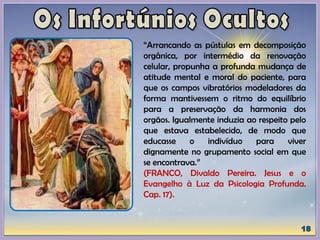 “Arrancando as pústulas em decomposição
orgânica, por intermédio da renovação
celular, propunha a profunda mudança de
atitude mental e moral do paciente, para
que os campos vibratórios modeladores da
forma mantivessem o ritmo do equilíbrio
para a preservação da harmonia dos
orgãos. Igualmente induzia ao respeito pelo
que estava estabelecido, de modo que
educasse o indivíduo para viver
dignamente no grupamento social em que
se encontrava.”
(FRANCO, Divaldo Pereira. Jesus e o
Evangelho à Luz da Psicologia Profunda.
Cap. 17).
 