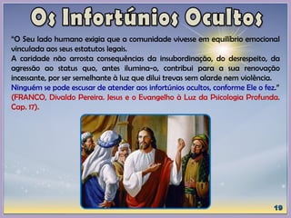 “O Seu lado humano exigia que a comunidade vivesse em equilíbrio emocional
vinculada aos seus estatutos legais.
A caridade não arrosta consequências da insubordinação, do desrespeito, da
agressão ao status quo, antes ilumina-o, contribui para a sua renovação
incessante, por ser semelhante à luz que dilui trevas sem alarde nem violência.
Ninguém se pode escusar de atender aos infortúnios ocultos, conforme Ele o fez.”
(FRANCO, Divaldo Pereira. Jesus e o Evangelho à Luz da Psicologia Profunda.
Cap. 17).
 