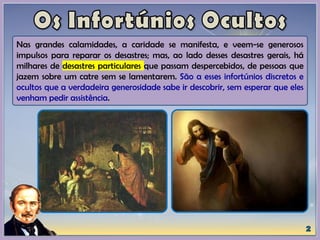 Nas grandes calamidades, a caridade se manifesta, e veem-se generosos
impulsos para reparar os desastres; mas, ao lado desses desastres gerais, há
milhares de desastres particulares que passam despercebidos, de pessoas que
jazem sobre um catre sem se lamentarem. São a esses infortúnios discretos e
ocultos que a verdadeira generosidade sabe ir descobrir, sem esperar que eles
venham pedir assistência.
 