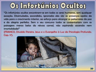 “Os infortúnios ocultos encontram-se em todos os seres humanos, sem qualquer
exceção. Dissimulados, escondidos, ignorados eles são as presenças-apelos da
vida para o crescimento interior, ao esforço para alcançar os patamares da paz
e da alegria perfeita. Sem o seu concurso todos se contentariam com as
paisagens menos belas da névoa carnal, não aspirando ascensão nem
imortalidade!”
(FRANCO, Divaldo Pereira. Jesus e o Evangelho à Luz da Psicologia Profunda.
Cap. 17).
 