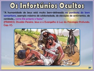 “A humanidade de Jesus está muito bem-delineada na parábola do bom
samaritano, exemplo máximo de solidariedade, de elevação de sentimentos, de
caridade... como Ele próprio o fazia.”
(FRANCO, Divaldo Pereira. Jesus e o Evangelho à Luz da Psicologia Profunda.
Cap. 17).
 