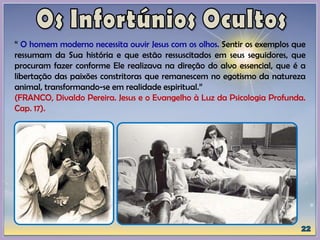 “ O homem moderno necessita ouvir Jesus com os olhos. Sentir os exemplos que
ressumam da Sua história e que estão ressuscitados em seus seguidores, que
procuram fazer conforme Ele realizava na direção do alvo essencial, que é a
libertação das paixões constritoras que remanescem no egotismo da natureza
animal, transformando-se em realidade espiritual.”
(FRANCO, Divaldo Pereira. Jesus e o Evangelho à Luz da Psicologia Profunda.
Cap. 17).
 