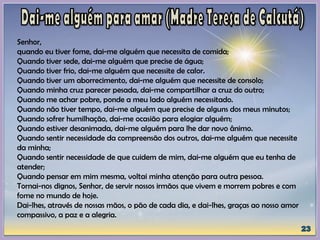 Senhor,
quando eu tiver fome, dai-me alguém que necessita de comida;
Quando tiver sede, dai-me alguém que precise de água;
Quando tiver frio, dai-me alguém que necessite de calor.
Quando tiver um aborrecimento, dai-me alguém que necessite de consolo;
Quando minha cruz parecer pesada, dai-me compartilhar a cruz do outro;
Quando me achar pobre, ponde a meu lado alguém necessitado.
Quando não tiver tempo, dai-me alguém que precise de alguns dos meus minutos;
Quando sofrer humilhação, dai-me ocasião para elogiar alguém;
Quando estiver desanimada, dai-me alguém para lhe dar novo ânimo.
Quando sentir necessidade da compreensão dos outros, dai-me alguém que necessite
da minha;
Quando sentir necessidade de que cuidem de mim, dai-me alguém que eu tenha de
atender;
Quando pensar em mim mesma, voltai minha atenção para outra pessoa.
Tornai-nos dignos, Senhor, de servir nossos irmãos que vivem e morrem pobres e com
fome no mundo de hoje.
Dai-lhes, através de nossas mãos, o pão de cada dia, e dai-lhes, graças ao nosso amor
compassivo, a paz e a alegria.
 