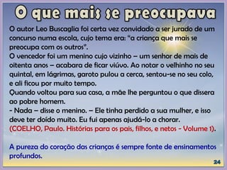 O autor Leo Buscaglia foi certa vez convidado a ser jurado de um
concurso numa escola, cujo tema era: “a criança que mais se
preocupa com os outros”.
O vencedor foi um menino cujo vizinho – um senhor de mais de
oitenta anos – acabara de ficar viúvo. Ao notar o velhinho no seu
quintal, em lágrimas, garoto pulou a cerca, sentou-se no seu colo,
e ali ficou por muito tempo.
Quando voltou para sua casa, a mãe lhe perguntou o que dissera
ao pobre homem.
- Nada – disse o menino. – Ele tinha perdido a sua mulher, e isso
deve ter doído muito. Eu fui apenas ajudá-lo a chorar.
(COELHO, Paulo. Histórias para os pais, filhos, e netos - Volume 1).
A pureza do coração das crianças é sempre fonte de ensinamentos
profundos.
 