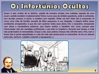 Quem é esta mulher de ar distinto, vestida de maneira simples mas cuidada, seguida de uma
jovem vestida também modestamente? Entra numa casa de sórdida aparência, onde é conhecida,
sem duvida, porque, à porta, a saúdam com respeito. Onde vai ela? Sobe até a mansarda: lá
mora uma mãe de família cercada de filhos pequenos; à sua chegada, a alegria brilha nesses
semblantes emagrecidos; é que ela vem acalmar todas essas dores; trás o necessário, temperado
com doces e consoladoras palavras, que fazem aceitar o beneficio sem corar, porque esses
infortunados não são mendigos profissionais; o pai está no hospital e, durante esse tempo, a mãe
não pode bastar às necessidades. Graças a ela, essas pobres crianças não sofrerão nem o frio, nem a
fome; irão à escola agasalhadas e o seio da mãe não secará para as criancinhas. Se há um doente
entre eles, nenhum, cuidado material a repugnará.[...]
 
