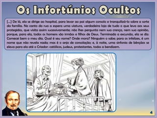 [...] De lá, ela se dirige ao hospital, para levar ao pai algum consolo e tranquilizá-lo sobre a sorte
da família. No canto da rua a espera uma viatura, verdadeira loja de tudo o que leva aos seus
protegidos, que visita assim sucessivamente; não lhes pergunta nem sua crença, nem sua opinião,
porque, para ela, todos os homens são irmãos e filhos de Deus. Terminada a excursão, ela se diz:
Comecei bem o meu dia. Qual é seu nome? Onde mora? Ninguém o sabe; para os infelizes, é um
nome que não revela nada; mas é o anjo de consolação; e, à noite, uma sinfonia de bênçãos se
eleva para ela até o Criador: católicos, judeus, protestantes, todos a bendizem.
 