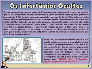Por que ela se veste de maneira tão simples? É que não quer insultar a miséria com o seu luxo. Por
que se faz acompanhar da filha adolescente? É para ensinar-lhe como se deve praticar a
benevolência. A filha também quer fazer a caridade, mas sua mãe lhe diz: “Que podes dar, minha
criança, uma vez que nada tens de ti? Se eu te entregar alguma coisa para passá-la aos outros, que
mérito terás? Em realidade, eu é que farei a caridade, e tu que dela terás o mérito; isso não é justo.
Quando vamos visitar os enfermos, tu me ajudas a cuidar deles; ora, dar cuidados é dar alguma
coisa. Isso não parece bastante? Nada é mais simples; aprende a fazer obras uteis, e tu
confeccionarás roupinhas para essas criancinhas; deste modo, darás alguma coisa vinda de ti”. É
assim que essa mãe, verdadeiramente cristã, forma sua filha na pratica das virtudes ensinadas pelo
Cristo. É espírita? Que importa!
No seu lar, é a mulher do mundo, porque a sua
posição o exige; mas ignora-se o que ela faz, porque
não quer outra aprovação senão a de Deus e da
sua consciência. Um dia, porém, uma circunstância
imprevista conduziu até ela uma das suas
protegidas, que lhe produzia obras; esta a
reconheceu e quis abençoar a sua benfeitora:
“Silencio! Disse-lhe; não o digas a ninguém”. Assim
falava Jesus. (KARDEC, Allan. O Evangelho
Segundo o Espiritismo. Cap. XIII, item 4).
 