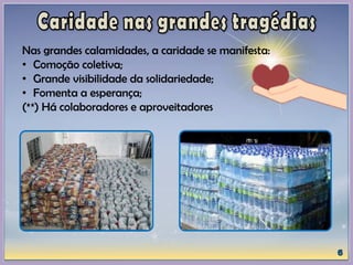 Nas grandes calamidades, a caridade se manifesta:
• Comoção coletiva;
• Grande visibilidade da solidariedade;
• Fomenta a esperança;
(**) Há colaboradores e aproveitadores
 