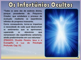 “Todos os seres são de essência divina,
porque procedentes do Psiquismo
Criador, que estabelece o processo de
evolução mediante as experiências
infinitas do progresso incessante.
Como consequência, torna-se imperiosa
a necessidade de cada qual desenvolver
os sentimentos que se aprimoram,
superando os atavismos que
remanescem das experiências anteriores,
ainda predominantes em sua natureza.”
(FRANCO, Divaldo Pereira. Jesus e o
Evangelho à Luz da Psicologia
Profunda. Cap. 17).
 