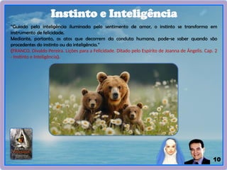 10
Instinto e Inteligência
“Guiado pela inteligência iluminada pelo sentimento de amor, o instinto se transforma em
instrumento de felicidade.
Mediante, portanto, os atos que decorrem da conduta humana, pode-se saber quando são
procedentes do instinto ou da inteligência.”
(FRANCO, Divaldo Pereira. Lições para a Felicidade. Ditado pelo Espírito de Joanna de Ângelis. Cap. 2
- Instinto e Inteligência).
 