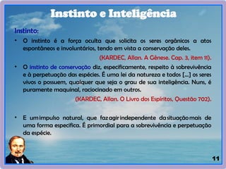 11
Instinto:
• O instinto é a força oculta que solicita os seres orgânicos a atos
espontâneos e involuntários, tendo em vista a conservação deles.
(KARDEC, Allan. A Gênese. Cap. 3, item 11).
• O instinto de conservação diz, especificamente, respeito à sobrevivência
e à perpetuação das espécies. É uma lei da natureza e todos [...] os seres
vivos o possuem, qualquer que seja o grau de sua inteligência. Nuns, é
puramente maquinal, raciocinado em outros.
(KARDEC, Allan. O Livro dos Espíritos, Questão 702).
• E umimpulso natural, que fazagirindependente dasituaçãomais de
uma forma especifica. É primordial para a sobrevivência e perpetuação
da espécie.
Instinto e Inteligência
 